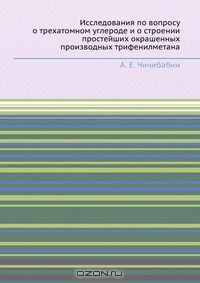 А.Е. Чичибабин / Исследования по вопросу о трехатомном углероде и о строении простейших окрашенных производных трифенилметана / Воспроизведено в оригинальной авторской орфографии издания 1912 ...