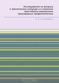 А.Е. Чичибабин / Исследования по вопросу о трехатомном углероде и о строении простейших окрашенных производных трифенилметана / Воспроизведено в оригинальной авторской орфографии издания 1912 ...